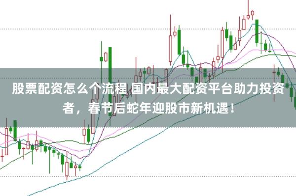 股票配资怎么个流程 国内最大配资平台助力投资者，春节后蛇年迎股市新机遇！