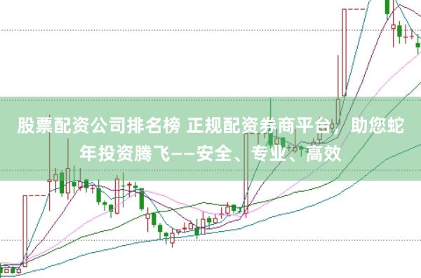 股票配资公司排名榜 正规配资券商平台，助您蛇年投资腾飞——安全、专业、高效