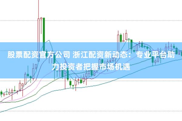 股票配资官方公司 浙江配资新动态：专业平台助力投资者把握市场机遇