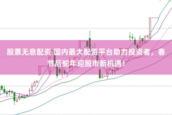 股票无息配资 国内最大配资平台助力投资者，春节后蛇年迎股市新机遇！