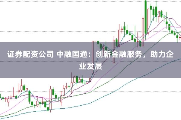 证券配资公司 中融国通：创新金融服务，助力企业发展