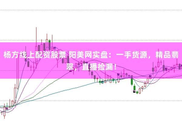 杨方线上配资股票 阳美网实盘：一手货源，精品翡翠，直播捡漏！