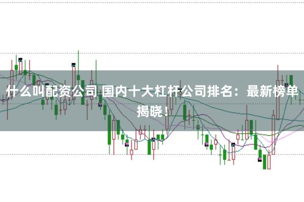 什么叫配资公司 国内十大杠杆公司排名：最新榜单揭晓！