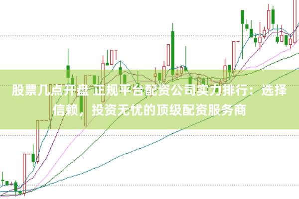 股票几点开盘 正规平台配资公司实力排行：选择信赖，投资无忧的顶级配资服务商