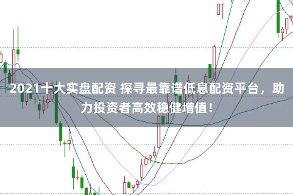 2021十大实盘配资 探寻最靠谱低息配资平台，助力投资者高效稳健增值！