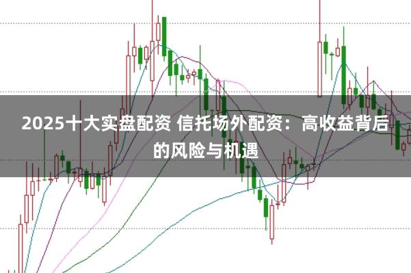 2025十大实盘配资 信托场外配资：高收益背后的风险与机遇