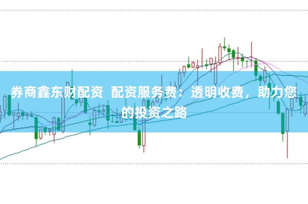 券商鑫东财配资  配资服务费：透明收费，助力您的投资之路