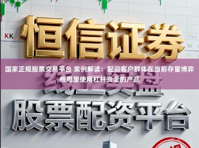 国家正规股票交易平台 案例解读：配资客户群体在当前存量博弈格局里使用杠杆资金的产品