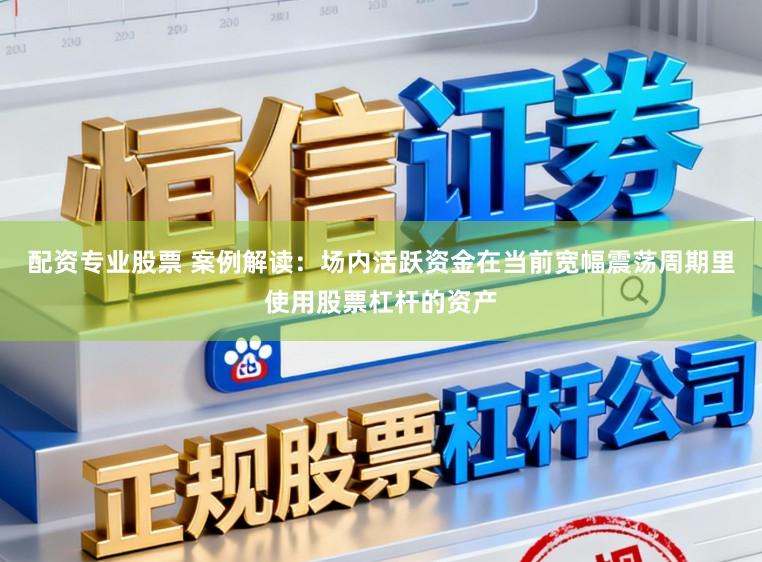 配资专业股票 案例解读：场内活跃资金在当前宽幅震荡周期里使用股票杠杆的资产