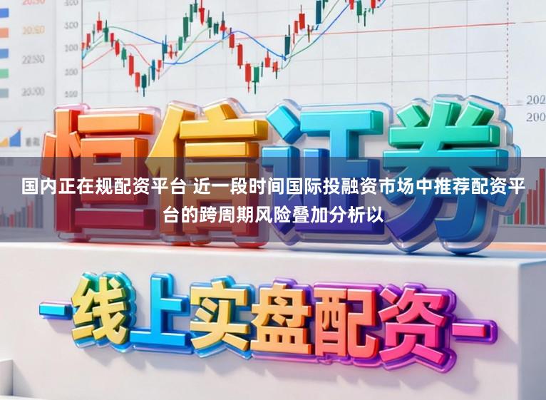 国内正在规配资平台 近一段时间国际投融资市场中推荐配资平台的跨周期风险叠加分析以