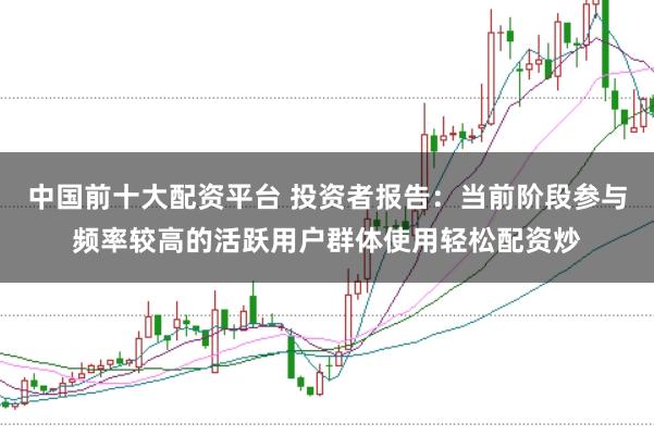 中国前十大配资平台 投资者报告：当前阶段参与频率较高的活跃用户群体使用轻松配资炒