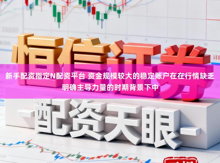 新手配资指定N配资平台 资金规模较大的稳定账户在在行情缺乏明确主导力量的时期背景下中