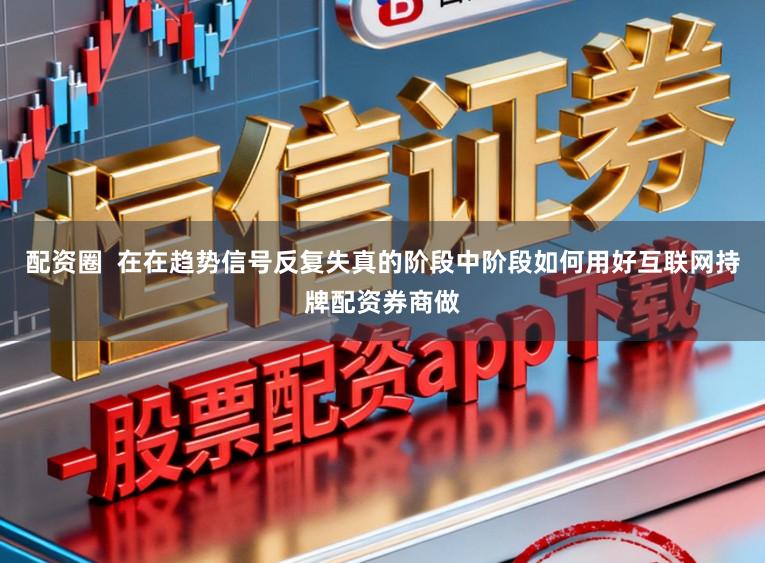 配资圈  在在趋势信号反复失真的阶段中阶段如何用好互联网持牌配资券商做