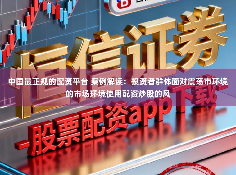 中国最正规的配资平台 案例解读:投资者群体面对震荡市环境的市场环境使用配资炒股的风