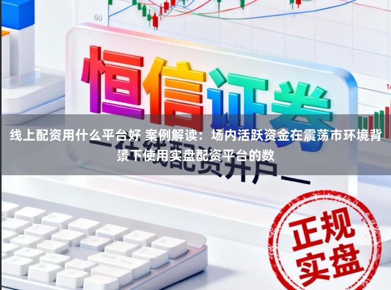 线上配资用什么平台好 案例解读：场内活跃资金在震荡市环境背景下使用实盘配资平台的数