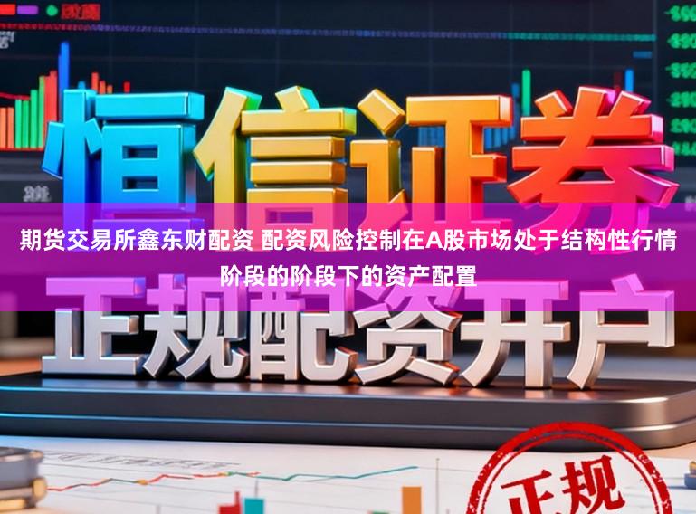 期货交易所鑫东财配资 配资风险控制在A股市场处于结构性行情阶段的阶段下的资产配置